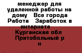 менеджер для удаленной работы на дому - Все города Работа » Заработок в интернете   . Курганская обл.,Притобольный р-н